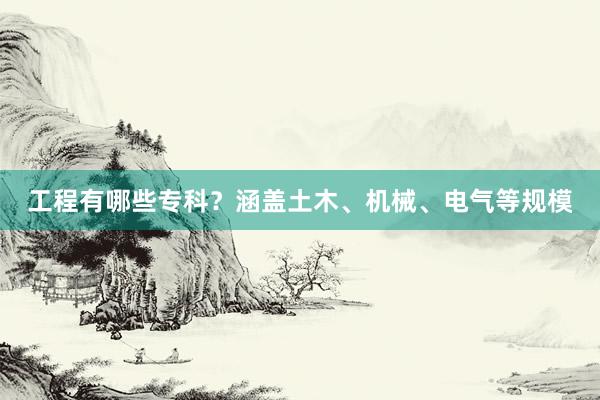 工程有哪些专科？涵盖土木、机械、电气等规模