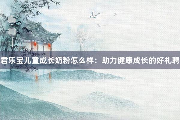 君乐宝儿童成长奶粉怎么样：助力健康成长的好礼聘